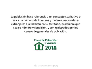 La población hace referencia a un concepto cualitativo o
 sea a un número de hombres y mujeres, nacionales y
extranjeros que habitan en su territorio, cualquiera que
  sea su número y condición, y son registrados por los
           censos de generales de población.




                  Mtra. Lorena Tecotl Gutiérrez (@lo_tg)
 