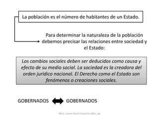 La población es el número de habitantes de un Estado.


           Para determinar la naturaleza de la población
          debemos precisar las relaciones entre sociedad y
                             el Estado:

 Los cambios sociales deben ser deducidos como causa y
 efecto de su medio social. La sociedad es la creadora del
  orden jurídico nacional. El Derecho como el Estado son
             fenómenos o creaciones sociales.


GOBERNADOS              GOBERNADOS

                  Mtra. Lorena Tecotl Gutiérrez (@lo_tg)
 
