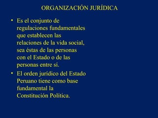 ORGANIZACIÓN JURÍDICA
• Es el conjunto de
regulaciones fundamentales
que establecen las
relaciones de la vida social,
sea éstas de las personas
con el Estado o de las
personas entre sí.
• El orden jurídico del Estado
Peruano tiene como base
fundamental la
Constitución Política.
 