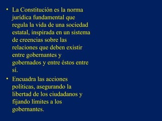 • La Constitución es la norma
jurídica fundamental que
regula la vida de una sociedad
estatal, inspirada en un sistema
de creencias sobre las
relaciones que deben existir
entre gobernantes y
gobernados y entre éstos entre
sí.
• Encuadra las acciones
políticas, asegurando la
libertad de los ciudadanos y
fijando límites a los
gobernantes.
 