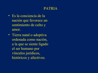 PATRIA
• Es la conciencia de la
nación que favorece un
sentimiento de culto y
amor.
• Tierra natal o adoptiva
ordenada como nación,
a la que se siente ligado
el ser humano por
vínculos jurídicos,
históricos y afectivos.
 