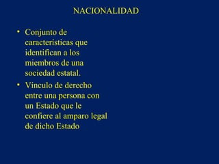 • Conjunto de
características que
identifican a los
miembros de una
sociedad estatal.
• Vínculo de derecho
entre una persona con
un Estado que le
confiere al amparo legal
de dicho Estado
NACIONALIDAD
 