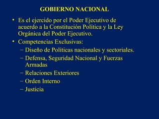 GOBIERNO NACIONAL
• Es el ejercido por el Poder Ejecutivo de
acuerdo a la Constitución Política y la Ley
Orgánica del Poder Ejecutivo.
• Competencias Exclusivas:
– Diseño de Políticas nacionales y sectoriales.
– Defensa, Seguridad Nacional y Fuerzas
Armadas
– Relaciones Exteriores
– Orden Interno
– Justicia
 