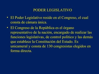 PODER LEGISLATIVO
• El Poder Legislativo reside en el Congreso, el cual
consta de cámara única.
• El Congreso de la República es el órgano
representativo de la nación, encargado de realizar las
funciones legislativas, de control político y las demás
que establece la Constitución del Estado. Es
unicameral y consta de 130 congresistas elegidos en
forma directa.
 