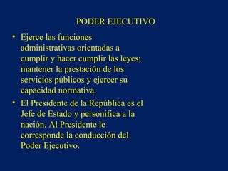 PODER EJECUTIVO
• Ejerce las funciones
administrativas orientadas a
cumplir y hacer cumplir las leyes;
mantener la prestación de los
servicios públicos y ejercer su
capacidad normativa.
• El Presidente de la República es el
Jefe de Estado y personifica a la
nación. Al Presidente le
corresponde la conducción del
Poder Ejecutivo.
 