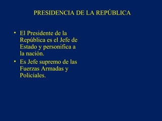 PRESIDENCIA DE LA REPÚBLICA
• El Presidente de la
República es el Jefe de
Estado y personifica a
la nación.
• Es Jefe supremo de las
Fuerzas Armadas y
Policiales.
 