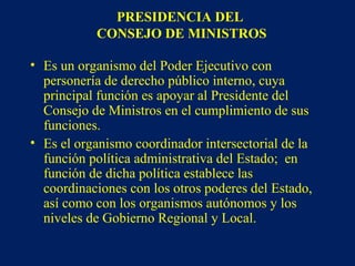 PRESIDENCIA DEL
CONSEJO DE MINISTROS
• Es un organismo del Poder Ejecutivo con
personería de derecho público interno, cuya
principal función es apoyar al Presidente del
Consejo de Ministros en el cumplimiento de sus
funciones.
• Es el organismo coordinador intersectorial de la
función política administrativa del Estado; en
función de dicha política establece las
coordinaciones con los otros poderes del Estado,
así como con los organismos autónomos y los
niveles de Gobierno Regional y Local.
 