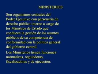 MINISTERIOS
Son organismos centrales del
Poder Ejecutivo con personería de
derecho público interno a cargo de
los Ministros de Estado que
conducen la gestión de los asuntos
públicos de su competencia de
conformidad con la política general
del gobierno central.
Los Ministerios tienen funciones
normativas, reguladoras,
fiscalizadoras y de ejecución.
 