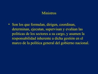 Ministros
• Son los que formulan, dirigen, coordinan,
determinan, ejecutan, supervisan y evalúan las
políticas de los sectores a su cargo, y asumen la
responsabilidad inherente a dicha gestión en el
marco de la política general del gobierno nacional.
 