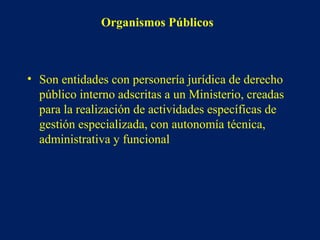 Organismos Públicos
• Son entidades con personería jurídica de derecho
público interno adscritas a un Ministerio, creadas
para la realización de actividades específicas de
gestión especializada, con autonomía técnica,
administrativa y funcional
 
