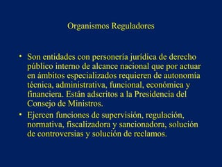 Organismos Reguladores
• Son entidades con personería jurídica de derecho
público interno de alcance nacional que por actuar
en ámbitos especializados requieren de autonomía
técnica, administrativa, funcional, económica y
financiera. Están adscritos a la Presidencia del
Consejo de Ministros.
• Ejercen funciones de supervisión, regulación,
normativa, fiscalizadora y sancionadora, solución
de controversias y solución de reclamos.
 