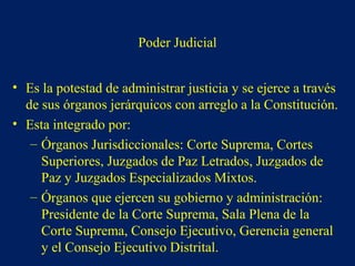 Poder Judicial
• Es la potestad de administrar justicia y se ejerce a través
de sus órganos jerárquicos con arreglo a la Constitución.
• Esta integrado por:
– Órganos Jurisdiccionales: Corte Suprema, Cortes
Superiores, Juzgados de Paz Letrados, Juzgados de
Paz y Juzgados Especializados Mixtos.
– Órganos que ejercen su gobierno y administración:
Presidente de la Corte Suprema, Sala Plena de la
Corte Suprema, Consejo Ejecutivo, Gerencia general
y el Consejo Ejecutivo Distrital.
 