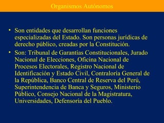Organismos Autónomos
• Son entidades que desarrollan funciones
especializadas del Estado. Son personas jurídicas de
derecho público, creadas por la Constitución.
• Son: Tribunal de Garantías Constitucionales, Jurado
Nacional de Elecciones, Oficina Nacional de
Procesos Electorales, Registro Nacional de
Identificación y Estado Civil, Contraloría General de
la República, Banco Central de Reserva del Perú,
Superintendencia de Banca y Seguros, Ministerio
Público, Consejo Nacional de la Magistratura,
Universidades, Defensoría del Pueblo.
 