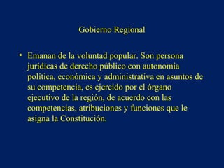 Gobierno Regional
• Emanan de la voluntad popular. Son persona
jurídicas de derecho público con autonomía
política, económica y administrativa en asuntos de
su competencia, es ejercido por el órgano
ejecutivo de la región, de acuerdo con las
competencias, atribuciones y funciones que le
asigna la Constitución.
 