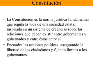 Constitución
• La Constitución es la norma jurídica fundamental
que regula la vida de una sociedad estatal,
inspirada en un sistema de creencias sobre las
relaciones que deben existir entre gobernantes y
gobernados y entre éstos entre sí.
• Encuadra las acciones políticas, asegurando la
libertad de los ciudadanos y fijando límites a los
gobernantes.
 