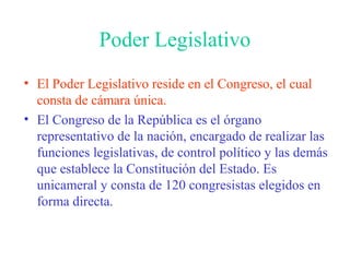 Poder Legislativo
• El Poder Legislativo reside en el Congreso, el cual
consta de cámara única.
• El Congreso de la República es el órgano
representativo de la nación, encargado de realizar las
funciones legislativas, de control político y las demás
que establece la Constitución del Estado. Es
unicameral y consta de 120 congresistas elegidos en
forma directa.
 