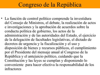 Congreso de la República
• La función de control político comprende la investidura
del Consejo de Ministros, el debate, la realización de actos
e investigaciones y la aprobación de acuerdos sobre la
conducta política de gobierno, los actos de la
administración y de las autoridades del Estado, el ejercicio
de la delegación de facultades legislativas, el dictado de
decretos de urgencia y la fiscalización y el uso y
disposición de bienes y recursos públicos, el cumplimiento
por el Presidente del mensaje anual al Congreso de la
República y el antejuicio político, cuidando que la
Constitución y las leyes se cumplan y disponiendo lo
conveniente para hacer efectiva la responsabilidad de los
infractores
 