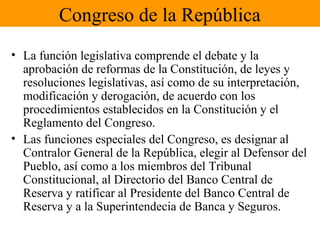 Congreso de la República
• La función legislativa comprende el debate y la
aprobación de reformas de la Constitución, de leyes y
resoluciones legislativas, así como de su interpretación,
modificación y derogación, de acuerdo con los
procedimientos establecidos en la Constitución y el
Reglamento del Congreso.
• Las funciones especiales del Congreso, es designar al
Contralor General de la República, elegir al Defensor del
Pueblo, así como a los miembros del Tribunal
Constitucional, al Directorio del Banco Central de
Reserva y ratificar al Presidente del Banco Central de
Reserva y a la Superintendecia de Banca y Seguros.
 