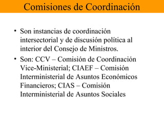 Comisiones de Coordinación
• Son instancias de coordinación
intersectorial y de discusión política al
interior del Consejo de Ministros.
• Son: CCV – Comisión de Coordinación
Vice-Ministerial; CIAEF – Comisión
Interministerial de Asuntos Económicos
Financieros; CIAS – Comisión
Interministerial de Asuntos Sociales
 