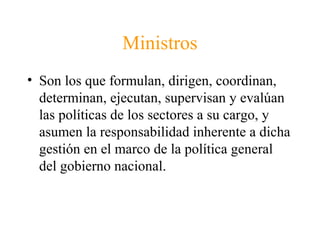 Ministros
• Son los que formulan, dirigen, coordinan,
determinan, ejecutan, supervisan y evalúan
las políticas de los sectores a su cargo, y
asumen la responsabilidad inherente a dicha
gestión en el marco de la política general
del gobierno nacional.
 