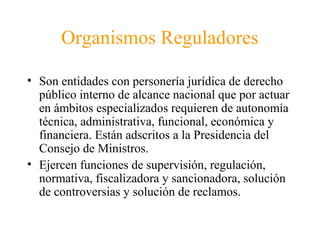 Organismos Reguladores
• Son entidades con personería jurídica de derecho
público interno de alcance nacional que por actuar
en ámbitos especializados requieren de autonomía
técnica, administrativa, funcional, económica y
financiera. Están adscritos a la Presidencia del
Consejo de Ministros.
• Ejercen funciones de supervisión, regulación,
normativa, fiscalizadora y sancionadora, solución
de controversias y solución de reclamos.
 