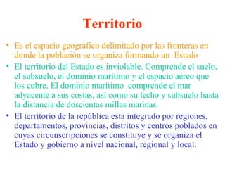 Territorio
• Es el espacio geográfico delimitado por las fronteras en
donde la población se organiza formando un Estado
• El territorio del Estado es inviolable. Comprende el suelo,
el subsuelo, el dominio marítimo y el espacio aéreo que
los cubre. El dominio marítimo comprende el mar
adyacente a sus costas, así como su lecho y subsuelo hasta
la distancia de doscientas millas marinas.
• El territorio de la república esta integrado por regiones,
departamentos, provincias, distritos y centros poblados en
cuyas circunscripciones se constituye y se organiza el
Estado y gobierno a nivel nacional, regional y local.
 
