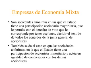 Empresas de Economía Mixta
• Son sociedades anónimas en las que el Estado
tiene una participación accionaria mayoritaria, que
le permite con el derecho de voto que le
corresponde por tener acciones, decidir el sentido
de todos los acuerdos de la junta general de
accionistas.
• También se da el caso en que las sociedades
anónimas, en la que el Estado tiene una
participación de accionista minoritario y actúa en
igualdad de condiciones con los demás
accionistas.
 