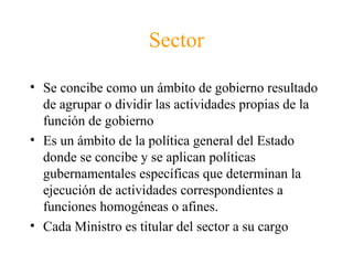 Sector
• Se concibe como un ámbito de gobierno resultado
de agrupar o dividir las actividades propias de la
función de gobierno
• Es un ámbito de la política general del Estado
donde se concibe y se aplican políticas
gubernamentales específicas que determinan la
ejecución de actividades correspondientes a
funciones homogéneas o afines.
• Cada Ministro es titular del sector a su cargo
 