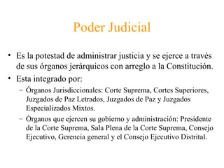 Poder Judicial
• Es la potestad de administrar justicia y se ejerce a través
de sus órganos jerárquicos con arreglo a la Constitución.
• Esta integrado por:
– Órganos Jurisdiccionales: Corte Suprema, Cortes Superiores,
Juzgados de Paz Letrados, Juzgados de Paz y Juzgados
Especializados Mixtos.
– Órganos que ejercen su gobierno y administración: Presidente
de la Corte Suprema, Sala Plena de la Corte Suprema, Consejo
Ejecutivo, Gerencia general y el Consejo Ejecutivo Distrital.
 