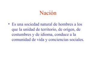 Nación
• Es una sociedad natural de hombres a los
que la unidad de territorio, de origen, de
costumbres y de idioma, conduce a la
comunidad de vida y conciencias sociales.
 