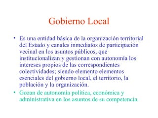 Gobierno Local
• Es una entidad básica de la organización territorial
del Estado y canales inmediatos de participación
vecinal en los asuntos públicos, que
institucionalizan y gestionan con autonomía los
intereses propios de las correspondientes
colectividades; siendo elemento elementos
esenciales del gobierno local, el territorio, la
población y la organización.
• Gozan de autonomía política, económica y
administrativa en los asuntos de su competencia.
 