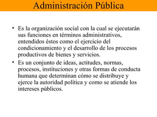Administración Pública
• Es la organización social con la cual se ejecutarán
sus funciones en términos administrativos,
entendidos éstos como el ejercicio del
condicionamiento y el desarrollo de los procesos
productivos de bienes y servicios.
• Es un conjunto de ideas, actitudes, normas,
procesos, instituciones y otras formas de conducta
humana que determinan cómo se distribuye y
ejerce la autoridad política y como se atiende los
intereses públicos.
 