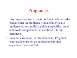 Programas
• Los Programas son estructuras funcionales creadas
para atender un problema o situación critica, o
implementar una política pública especifica, en el
ámbito de competencia de la entidad a la que
pertenece.
• Solo par excepción, la creación de un Programa
conlleva la creación de un órgano a unidad
orgánica en una entidad.
 