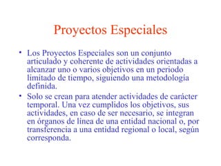 Proyectos Especiales
• Los Proyectos Especiales son un conjunto
articulado y coherente de actividades orientadas a
alcanzar uno o varios objetivos en un periodo
limitado de tiempo, siguiendo una metodología
definida.
• Solo se crean para atender actividades de carácter
temporal. Una vez cumplidos los objetivos, sus
actividades, en caso de ser necesario, se integran
en órganos de línea de una entidad nacional o, por
transferencia a una entidad regional o local, según
corresponda.
 