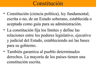 Constitución
• Constitución (ciencia política), ley fundamental,
escrita o no, de un Estado soberano, establecida o
aceptada como guía para su administración.
• La constitución fija los límites y define las
relaciones entre los poderes legislativo, ejecutivo
y judicial del Estado, estableciendo así las bases
para su gobierno.
• También garantiza al pueblo determinados
derechos. La mayoría de los países tienen una
constitución escrita.
 