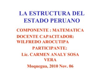 LA ESTRUCTURA DEL
ESTADO PERUANO
COMPONENTE : MATEMATICA
DOCENTE CAPACITADOR:
WILFREDO AROCUTIPA
PARTICIPANTE:
Lic. CARMEN ANALY SOSA
VERA
Moquegua, 2010 Nov. 06
 
