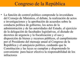 Congreso de la República
• La función de control político comprende la investidura
del Consejo de Ministros, el debate, la realización de actos
e investigaciones y la aprobación de acuerdos sobre la
conducta política de gobierno, los actos de la
administración y de las autoridades del Estado, el ejercicio
de la delegación de facultades legislativas, el dictado de
decretos de urgencia y la fiscalización y el uso y
disposición de bienes y recursos públicos, el cumplimiento
por el Presidente del mensaje anual al Congreso de la
República y el antejuicio político, cuidando que la
Constitución y las leyes se cumplan y disponiendo lo
conveniente para hacer efectiva la responsabilidad de los
infractores
 