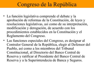 Congreso de la República
• La función legislativa comprende el debate y la
aprobación de reformas de la Constitución, de leyes y
resoluciones legislativas, así como de su interpretación,
modificación y derogación, de acuerdo con los
procedimientos establecidos en la Constitución y el
Reglamento del Congreso.
• Las funciones especiales del Congreso, es designar al
Contralor General de la República, elegir al Defensor del
Pueblo, así como a los miembros del Tribunal
Constitucional, al Directorio del Banco Central de
Reserva y ratificar al Presidente del Banco Central de
Reserva y a la Superintendecia de Banca y Seguros.
 