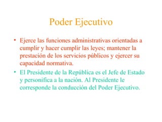 Poder Ejecutivo
• Ejerce las funciones administrativas orientadas a
cumplir y hacer cumplir las leyes; mantener la
prestación de los servicios públicos y ejercer su
capacidad normativa.
• El Presidente de la República es el Jefe de Estado
y personifica a la nación. Al Presidente le
corresponde la conducción del Poder Ejecutivo.
 