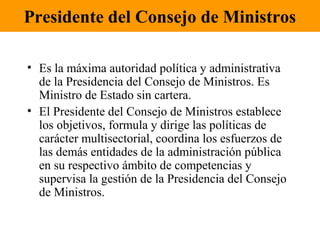 Presidente del Consejo de Ministros
• Es la máxima autoridad política y administrativa
de la Presidencia del Consejo de Ministros. Es
Ministro de Estado sin cartera.
• El Presidente del Consejo de Ministros establece
los objetivos, formula y dirige las políticas de
carácter multisectorial, coordina los esfuerzos de
las demás entidades de la administración pública
en su respectivo ámbito de competencias y
supervisa la gestión de la Presidencia del Consejo
de Ministros.
 
