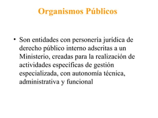 Organismos Públicos
• Son entidades con personería jurídica de
derecho público interno adscritas a un
Ministerio, creadas para la realización de
actividades específicas de gestión
especializada, con autonomía técnica,
administrativa y funcional
 