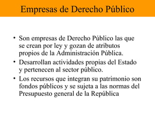 Empresas de Derecho Público
• Son empresas de Derecho Público las que
se crean por ley y gozan de atributos
propios de la Administración Pública.
• Desarrollan actividades propias del Estado
y pertenecen al sector público.
• Los recursos que integran su patrimonio son
fondos públicos y se sujeta a las normas del
Presupuesto general de la República
 
