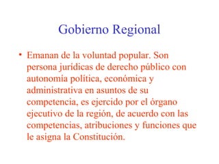 Gobierno Regional
• Emanan de la voluntad popular. Son
persona jurídicas de derecho público con
autonomía política, económica y
administrativa en asuntos de su
competencia, es ejercido por el órgano
ejecutivo de la región, de acuerdo con las
competencias, atribuciones y funciones que
le asigna la Constitución.
 