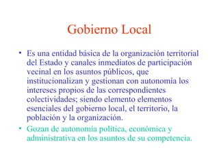 Gobierno Local
• Es una entidad básica de la organización territorial
del Estado y canales inmediatos de participación
vecinal en los asuntos públicos, que
institucionalizan y gestionan con autonomía los
intereses propios de las correspondientes
colectividades; siendo elemento elementos
esenciales del gobierno local, el territorio, la
población y la organización.
• Gozan de autonomía política, económica y
administrativa en los asuntos de su competencia.
 