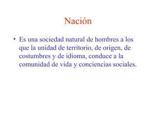 Nación
• Es una sociedad natural de hombres a los
que la unidad de territorio, de origen, de
costumbres y de idioma, conduce a la
comunidad de vida y conciencias sociales.
 