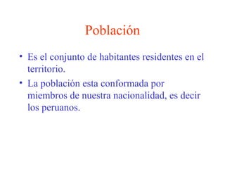 Población
• Es el conjunto de habitantes residentes en el
territorio.
• La población esta conformada por
miembros de nuestra nacionalidad, es decir
los peruanos.
 