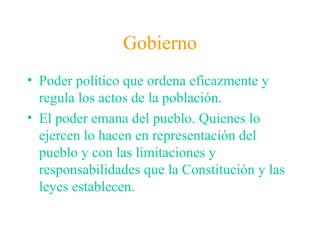 Gobierno
• Poder político que ordena eficazmente y
regula los actos de la población.
• El poder emana del pueblo. Quienes lo
ejercen lo hacen en representación del
pueblo y con las limitaciones y
responsabilidades que la Constitución y las
leyes establecen.
 