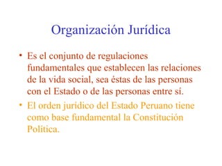 Organización Jurídica
• Es el conjunto de regulaciones
fundamentales que establecen las relaciones
de la vida social, sea éstas de las personas
con el Estado o de las personas entre sí.
• El orden jurídico del Estado Peruano tiene
como base fundamental la Constitución
Política.
 