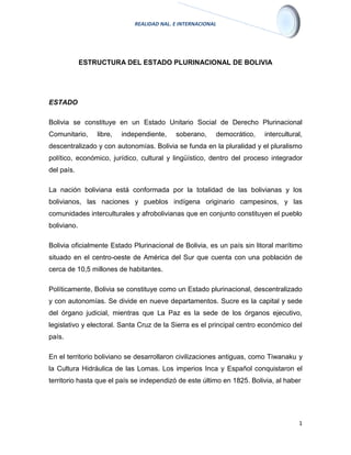 REALIDAD NAL. E INTERNACIONAL
1
ESTRUCTURA DEL ESTADO PLURINACIONAL DE BOLIVIA
ESTADO
Bolivia se constituye en un Estado Unitario Social de Derecho Plurinacional
Comunitario, libre, independiente, soberano, democrático, intercultural,
descentralizado y con autonomías. Bolivia se funda en la pluralidad y el pluralismo
político, económico, jurídico, cultural y lingüístico, dentro del proceso integrador
del país.
La nación boliviana está conformada por la totalidad de las bolivianas y los
bolivianos, las naciones y pueblos indígena originario campesinos, y las
comunidades interculturales y afrobolivianas que en conjunto constituyen el pueblo
boliviano.
Bolivia oficialmente Estado Plurinacional de Bolivia, es un país sin litoral marítimo
situado en el centro-oeste de América del Sur que cuenta con una población de
cerca de 10,5 millones de habitantes.
Políticamente, Bolivia se constituye como un Estado plurinacional, descentralizado
y con autonomías. Se divide en nueve departamentos. Sucre es la capital y sede
del órgano judicial, mientras que La Paz es la sede de los órganos ejecutivo,
legislativo y electoral. Santa Cruz de la Sierra es el principal centro económico del
país.
En el territorio boliviano se desarrollaron civilizaciones antiguas, como Tiwanaku y
la Cultura Hidráulica de las Lomas. Los imperios Inca y Español conquistaron el
territorio hasta que el país se independizó de este último en 1825. Bolivia, al haber
 