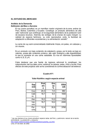 EL ESTUDIO DEL MERCADO
Análisis de la Demanda
Definición del Bien o Servicio
El cuy (cavia porcellus) es un mamífero roedor originario de la zona andina de
Perú, Bolivia, Colombia y Ecuador. Constituye un producto alimenticio de alto
valor nutricional que contribuye en la seguridad alimentaria de la población rural
de escasos recursos. Además, las ventajas de la crianza de cuyes incluyen su
calidad de especie herbívora, su ciclo reproductivo corto, la facilidad de
adaptación a diferentes ecosistemas y su alimentación versátil.1
La carne de cuy será comercializada totalmente limpia, sin patas, sin cabezas y
sin víceras.
Es un producto con bajo contenido de colesterol y grasa, por lo tanto es bajo en
calorías, posee alto contenido proteico, alto valor biológico y alta digestibilidad,
lo que la convierte en una carne saludable. Es rica en vitaminas liposolubles
como A, D, E y K.
Cabe destacar que una fuente de ingresos adicional lo constituyen los
subproductos del cuy tales como: estiércol, la cabeza, patas, riñón y la piel. Para
efectos de este proyecto sólo se ha considerado la comercialización de estiércol.
Cuadro N°1
Valor Nutritivo según especie animal
Esp
ecie
Prot
eín
a
Gra
sa
%
ED(k
cal)
Cuy 20,3 7,8 960
Cab
ra
18,7 9,4 1650
Ave 18,2 10,2 1700
Vac
uno
18,7 18,2 2440
Por
cino
12,4 35,8 3760
1 Ley que declara al cuy (cavia porcellus) especie nativa del Perú, y patrimonio natural de la nación,
promoviendo su producción y consumo.
http://www.zoetecnocampo.com/Documentos/cuyes/ley_cuy.htm
Lima, 07 de enero de 2002
 
